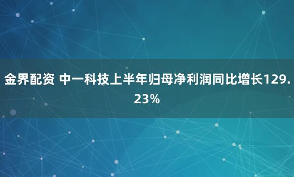 金界配资 中一科技上半年归母净利润同比增长129.23%