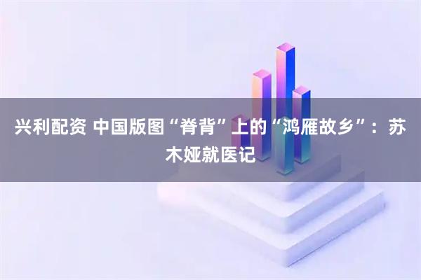 兴利配资 中国版图“脊背”上的“鸿雁故乡”：苏木娅就医记