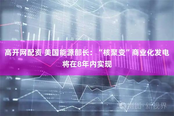 高开网配资 美国能源部长：“核聚变”商业化发电将在8年内实现