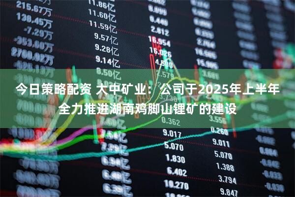 今日策略配资 大中矿业：公司于2025年上半年全力推进湖南鸡脚山锂矿的建设