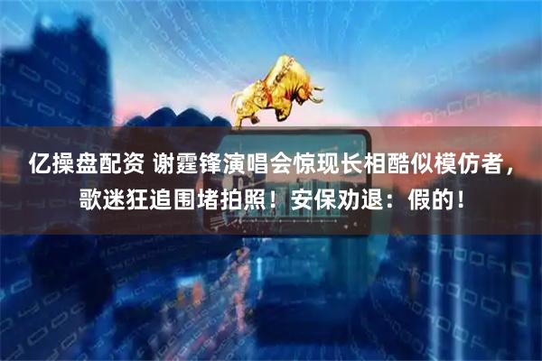 亿操盘配资 谢霆锋演唱会惊现长相酷似模仿者，歌迷狂追围堵拍照！安保劝退：假的！