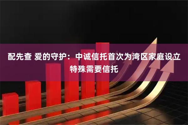 配先查 爱的守护：中诚信托首次为湾区家庭设立特殊需要信托